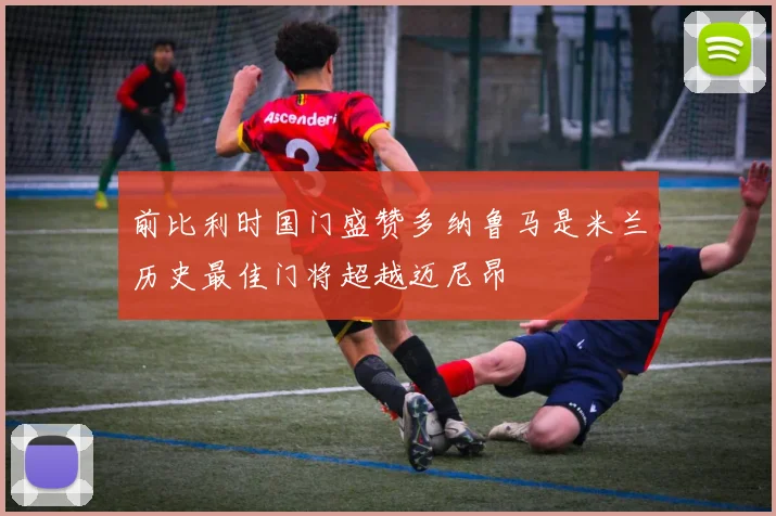 前比利时国门盛赞多纳鲁马是米兰历史最佳门将超越迈尼昂