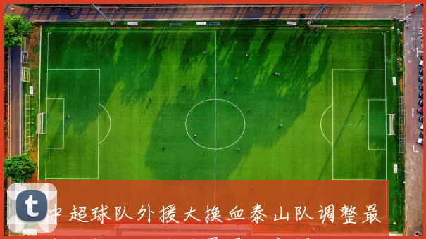 中超球队外援大换血泰山队调整最少铜梁龙海牛全员更换新援