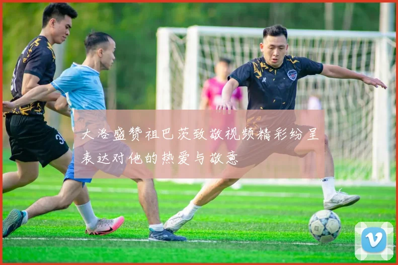 大洛盛赞祖巴茨致敬视频精彩纷呈表达对他的热爱与敬意