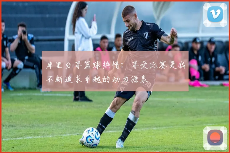 库里分享篮球热情：享受比赛是我不断追求卓越的动力源泉