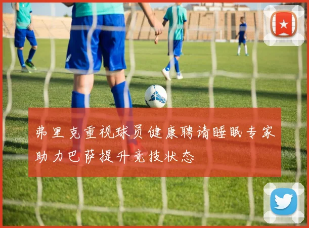弗里克重视球员健康聘请睡眠专家助力巴萨提升竞技状态