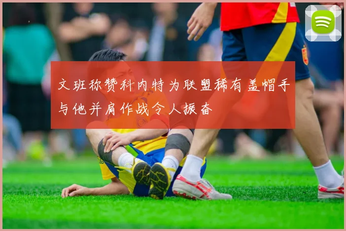 文班称赞科内特为联盟稀有盖帽手与他并肩作战令人振奋