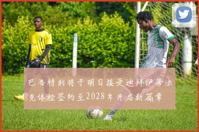 巴洛特利将于明日接受迪拜伊蒂法克体检签约至2028年开启新篇章