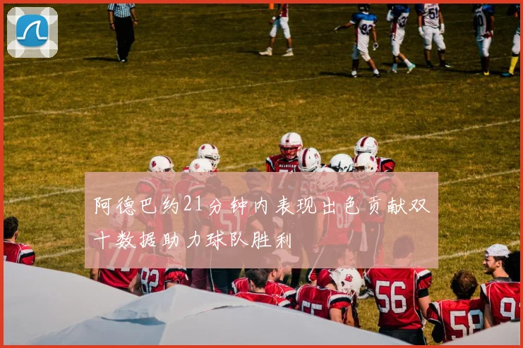 阿德巴约21分钟内表现出色贡献双十数据助力球队胜利