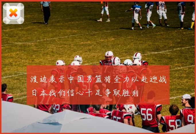 渡边表示中国男篮将全力以赴迎战日本我们信心十足争取胜利