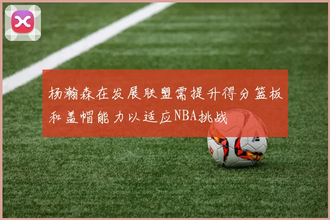 杨瀚森在发展联盟需提升得分篮板和盖帽能力以适应NBA挑战