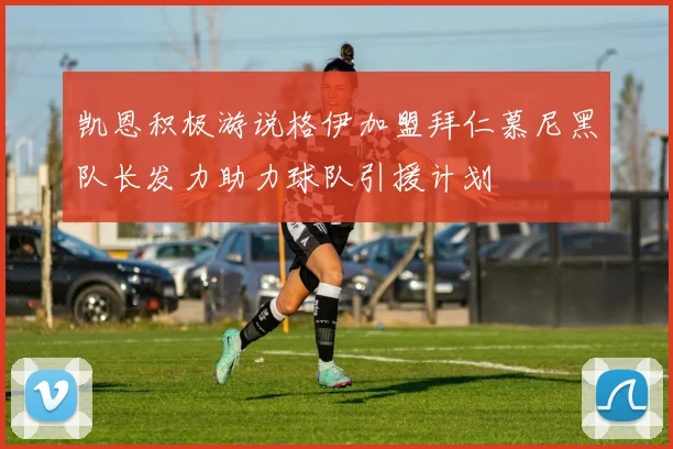凯恩积极游说格伊加盟拜仁慕尼黑队长发力助力球队引援计划