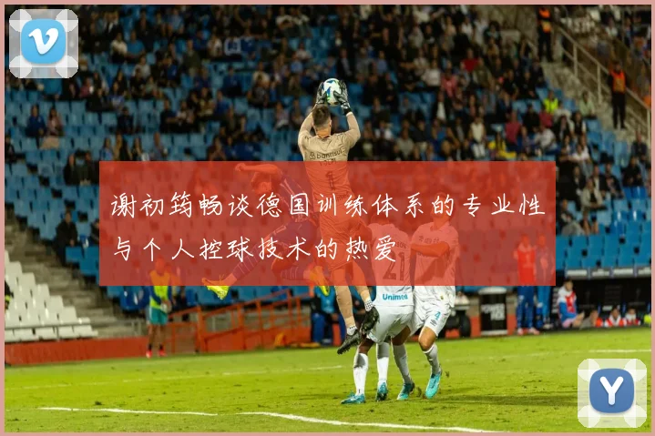 谢初筠畅谈德国训练体系的专业性与个人控球技术的热爱