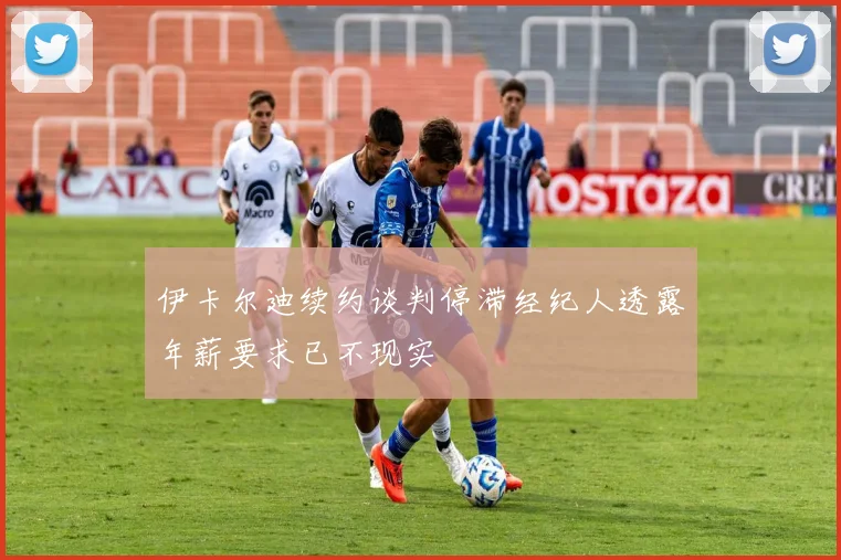 伊卡尔迪续约谈判停滞经纪人透露年薪要求已不现实