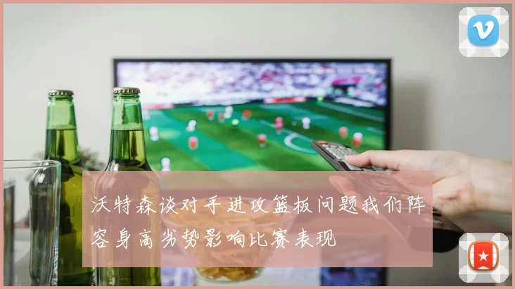 沃特森谈对手进攻篮板问题我们阵容身高劣势影响比赛表现