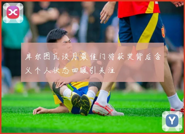 库尔图瓦谈月最佳门将获奖背后含义个人状态回暖引关注