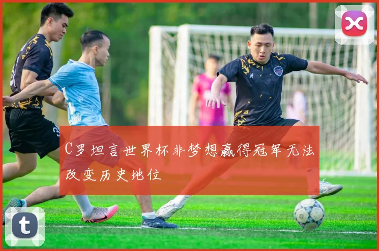 C罗坦言世界杯非梦想赢得冠军无法改变历史地位