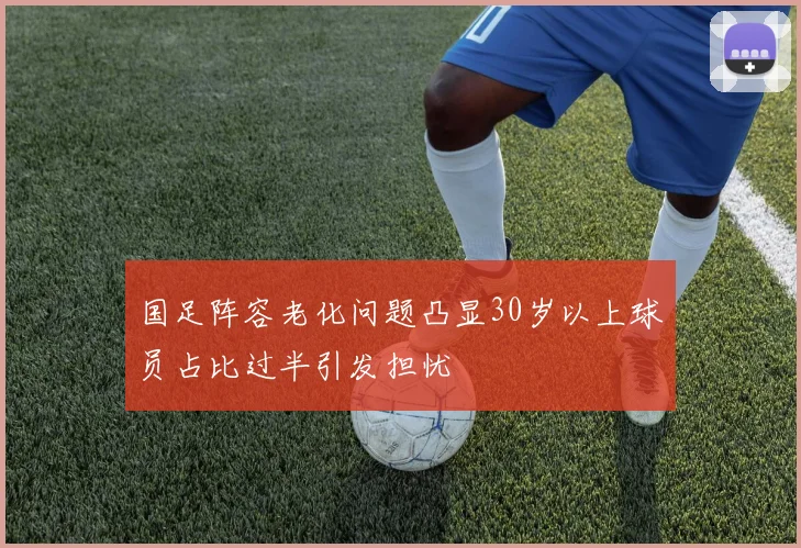 国足阵容老化问题凸显30岁以上球员占比过半引发担忧