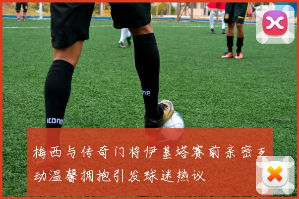 梅西与传奇门将伊基塔赛前亲密互动温馨拥抱引发球迷热议