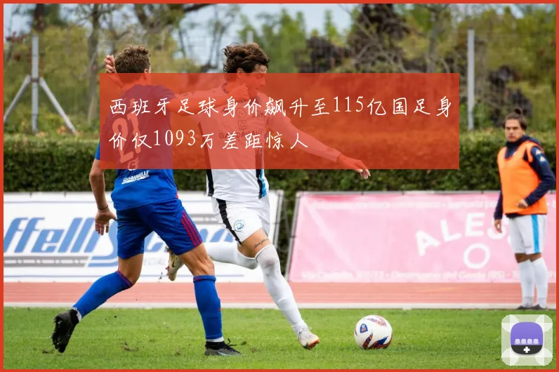 西班牙足球身价飙升至115亿国足身价仅1093万差距惊人