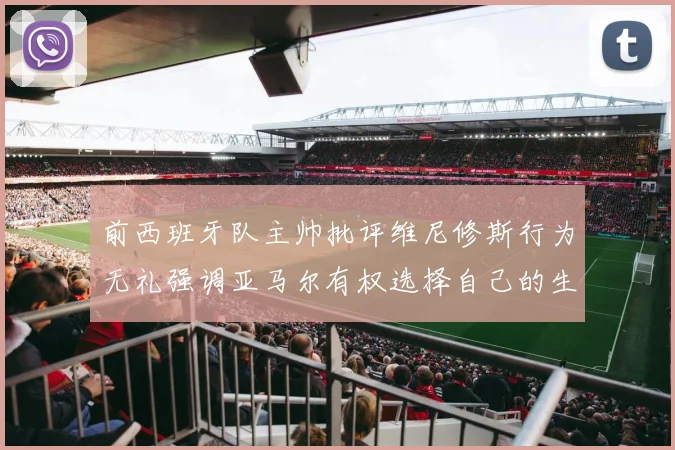 前西班牙队主帅批评维尼修斯行为无礼强调亚马尔有权选择自己的生活方式