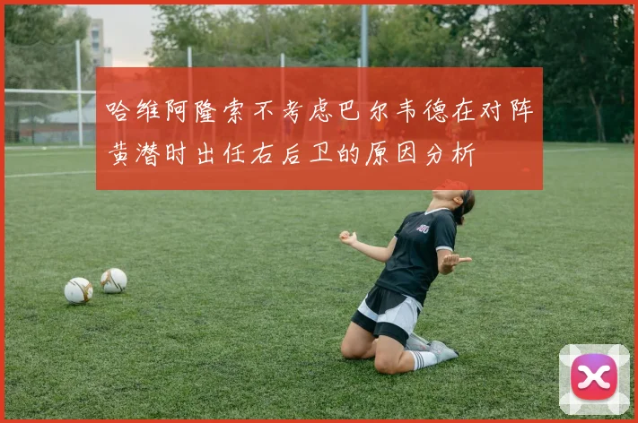 哈维阿隆索不考虑巴尔韦德在对阵黄潜时出任右后卫的原因分析