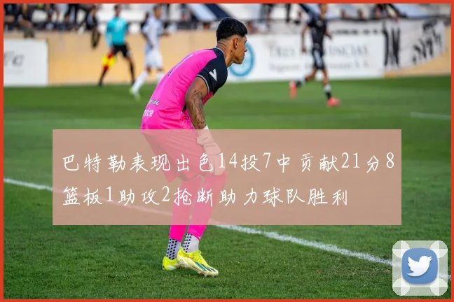 巴特勒表现出色14投7中贡献21分8篮板1助攻2抢断助力球队胜利