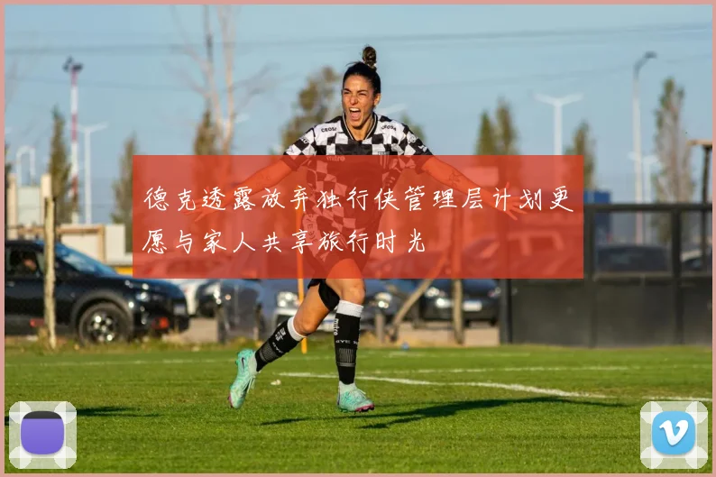 德克透露放弃独行侠管理层计划更愿与家人共享旅行时光