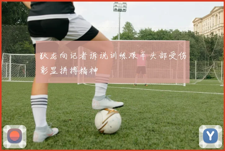 狄龙向记者诉说训练艰辛头部受伤彰显拼搏精神
