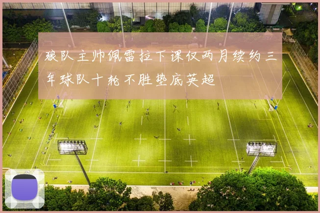狼队主帅佩雷拉下课仅两月续约三年球队十轮不胜垫底英超
