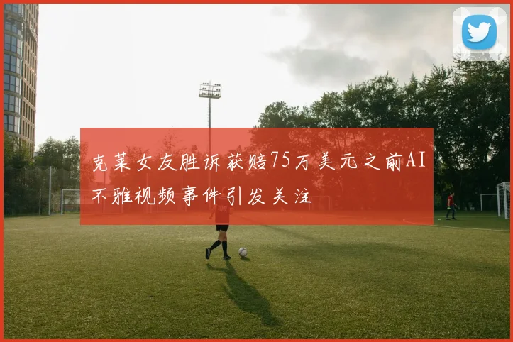 克莱女友胜诉获赔75万美元之前AI不雅视频事件引发关注