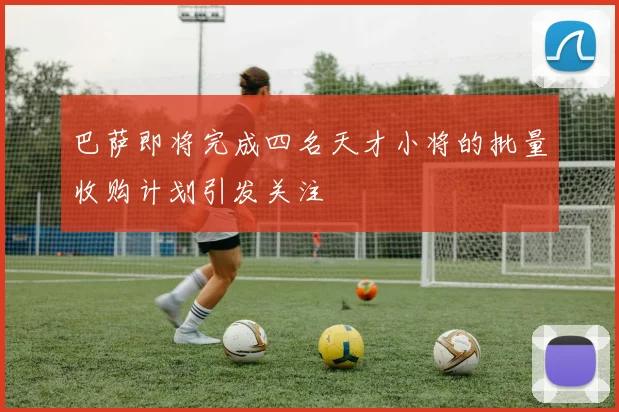 巴萨即将完成四名天才小将的批量收购计划引发关注