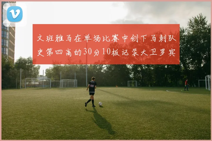 文班雅马在单场比赛中创下马刺队史第四高的30分10板记录大卫罗宾逊仍保持最多记录