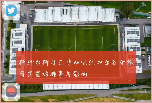 斯科尔斯与巴特回忆范加尔孙子推荐罗霍的趣事与影响