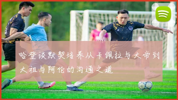 哈登谈默契培养从卡佩拉与大帝到大祖与阿伦的沟通之道