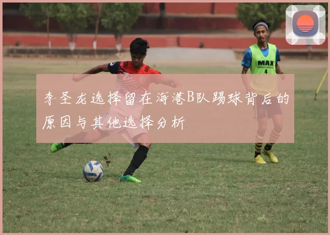 李圣龙选择留在海港B队踢球背后的原因与其他选择分析