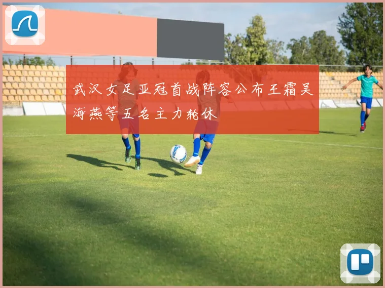 武汉女足亚冠首战阵容公布王霜吴海燕等五名主力轮休