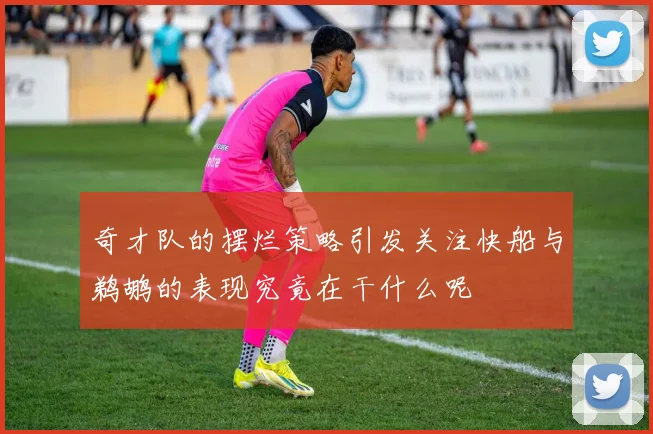 奇才队的摆烂策略引发关注快船与鹈鹕的表现究竟在干什么呢