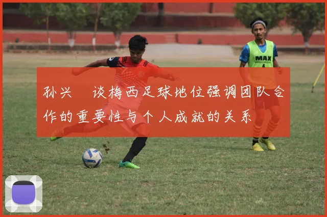 孙兴慜谈梅西足球地位强调团队合作的重要性与个人成就的关系