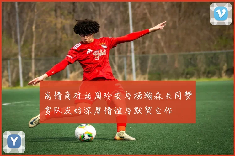 高情商对话周玲安与杨瀚森共同赞赏队友的深厚情谊与默契合作