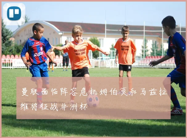 曼联面临阵容危机姆伯莫和马兹拉维将征战非洲杯